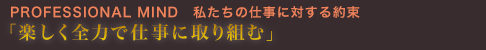PROFESSIONAL MIND 私たちの仕事に対する約束「楽しく全力で仕事に取り組む」