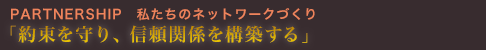 PARTNERSHIP私たちのネットワークづくり「約束を守り、信頼関係を構築する」